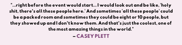 "...right before the event would start and I would look out and be like, “holy shit, there’s all these people here.” And sometimes “all these people” could be a packed room and sometimes they could be eight or 10 people, but they showed up and I don’t know them. You know what I mean? And that’s just the coolest, one of the most amazing things in the world." -Casey Plett