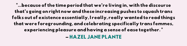 "...because of the time period that we’re living in, with the discourse that’s going on right now and these increasing pushes to squash trans folks out of existence essentially, I really, really wanted to read things that were foregrounding, and celebrating specifically trans femmes, experiencing pleasure and having a sense of ease together." -Hazel Jane Plante
