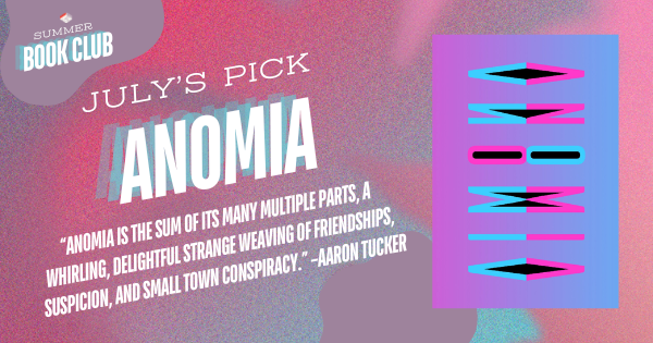 July's Pick: Anomia. Featuring the cover of the book and a pull quote from Aaron Tucker: "Anomia is the sum of its many multiple parts, a whirling, delightful strange weaving of friendships, suspicion, and small town conspiracy.”