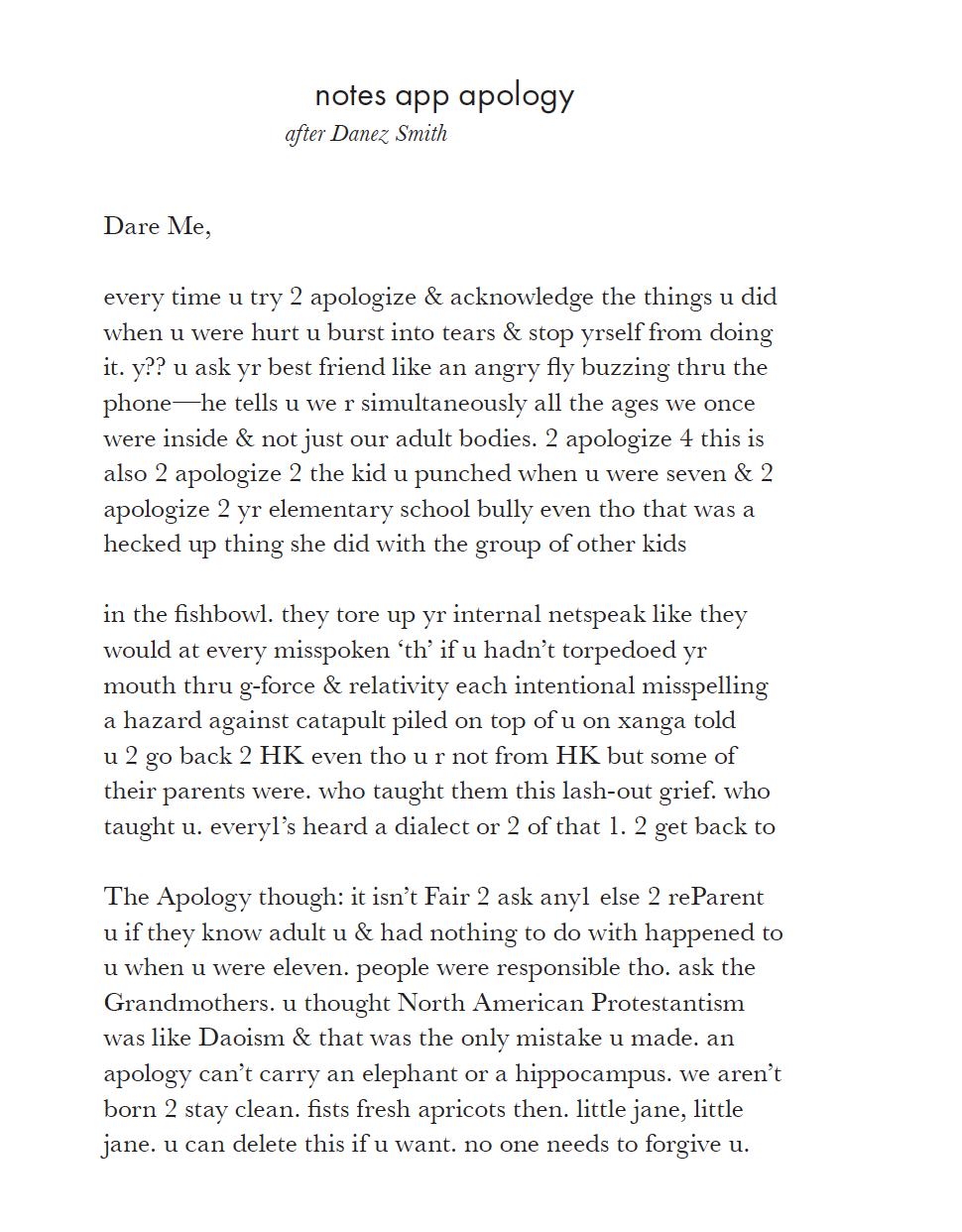 Dare Me,
every time u try 2 apologize & acknowledge the things u did
when u were hurt u burst into tears & stop yrself from doing
it. y?? u ask yr best friend like an angry fy buzzing thru the
phone—he tells u we r simultaneously all the ages we once
were inside & not just our adult bodies. 2 apologize 4 this is
also 2 apologize 2 the kid u punched when u were seven & 2
apologize 2 yr elementary school bully even tho that was a
hecked up thing she did with the group of other kids
in the fshbowl. they tore up yr internal netspeak like they
would at every misspoken ‘th’ if u hadn’t torpedoed yr
mouth thru g-force & relativity each intentional misspelling
a hazard against catapult piled on top of u on xanga told
u 2 go back 2 HK even tho u r not from HK but some of
their parents were. who taught them this lash-out grief. who
taught u. every1’s heard a dialect or 2 of that 1. 2 get back to
The Apology though: it isn’t Fair 2 ask any1 else 2 reParent
u if they know adult u & had nothing to do with happened to
u when u were eleven. people were responsible tho. ask the
Grandmothers. u thought North American Protestantism
was like Daoism & that was the only mistake u made. an
apology can’t carry an elephant or a hippocampus. we aren’t
born 2 stay clean. fsts fresh apricots then. little jane, little
jane. u can delete this if u want. no one needs to forgive u.