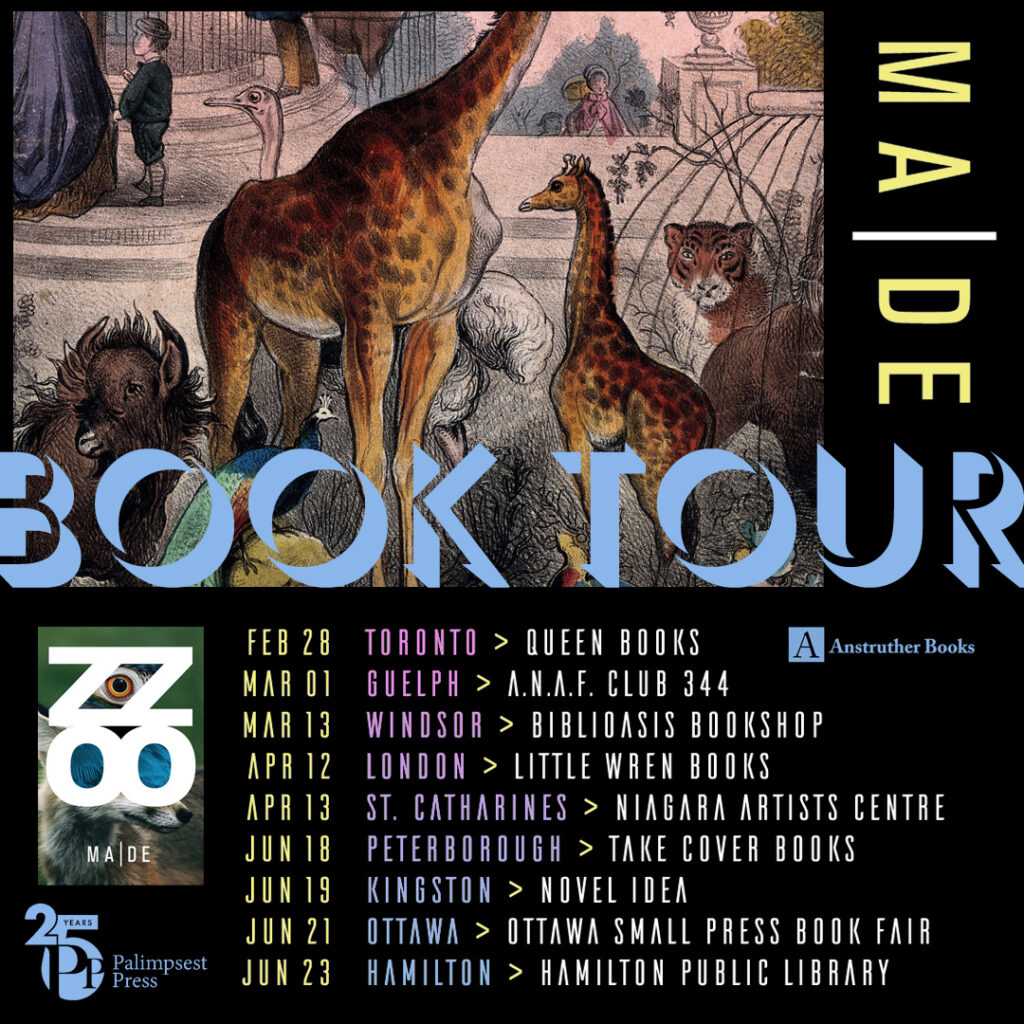 A poster with MA|DE's book tour dates: February 28 in Toronto at Queen Books, March 1 in Guelph at ANAF Club 344, March 13 in Windsor at Biblioasis Bookshop, April 12 in London at Little Wren Books, April 13 in St. Catharines at Niagara Artists Centre, June 18 in Peterborough at Take Cover Books, June 19 in Kingston at Novel Idea, June 21 in Ottawa at Ottawa Small Press Book Fair, and June 23 in Hamilton at Hamilton Public Library,