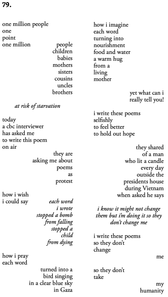 79.

one million people
one
point
one million
people
children
babies
mothers
sisters
cousins
uncles
brothers

at risk of starvation

today
a cbc interviewer
has asked me
to write this poem
on air
they are asking me about poems as protest

how i wish i could say

each word i wrote stopped a bomb from falling
stopped a child from dying

how i pray each word

turned into a bird singing in a clear blue sky in Gaza

how i imagine each word turning into nourishment food and water a warm hug from a living mother

yet what can I really tell you!

I write these poems selfishly
to feel better 
to hold out hope

they shared of a man who lit a candle every day outside the presidents house during Vietnam

when asked he says

I know it might not change them but I'm doing it so they don't change me

i write these poems so they don't change 

me

so they don't take

my humanity