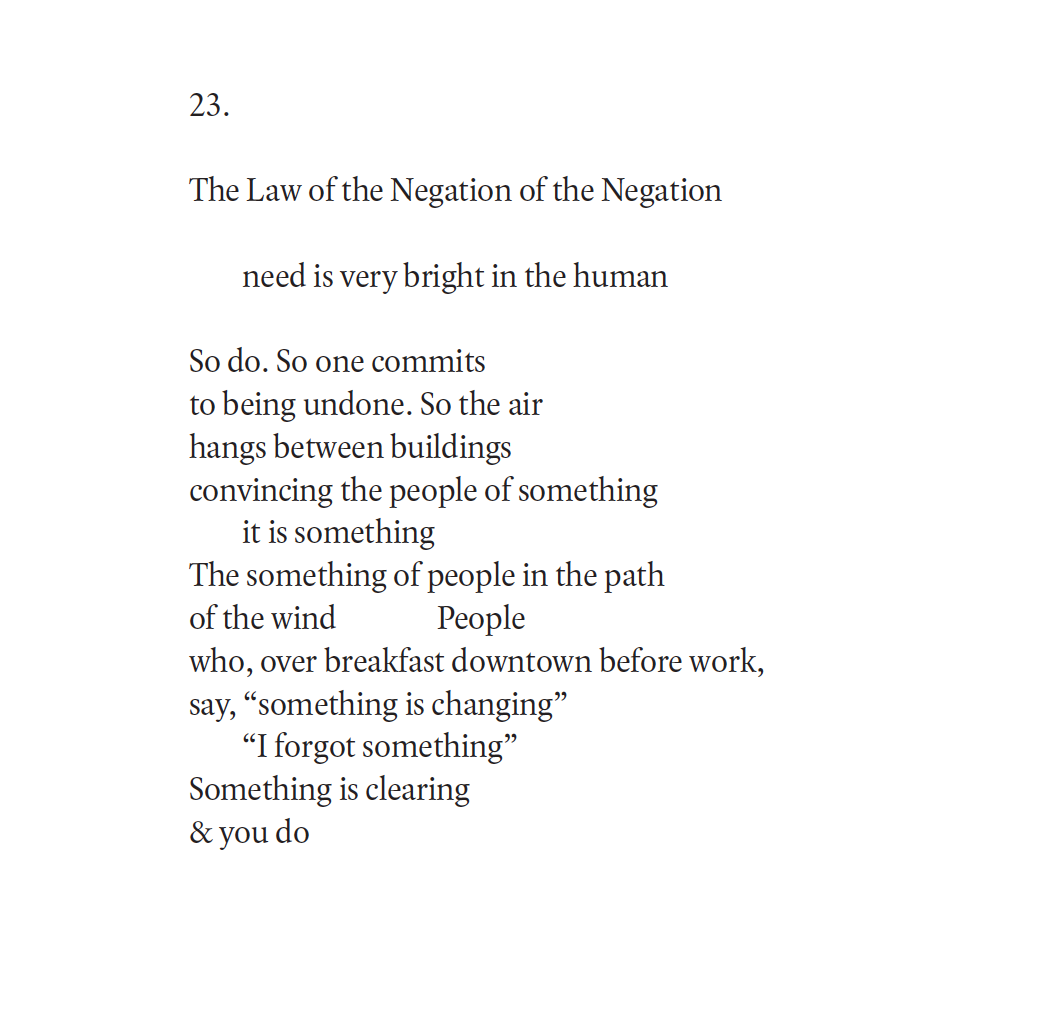 The Law of the Negation of the Negation
need is very bright in the human
So do. So one commits
to being undone. So the air
hangs between buildings
convincing the people of something
it is something
The something of people in the path
of the wind People
who, over breakfast downtown before work,
say, “something is changing”
“I forgot something”
Something is clearing
& you do