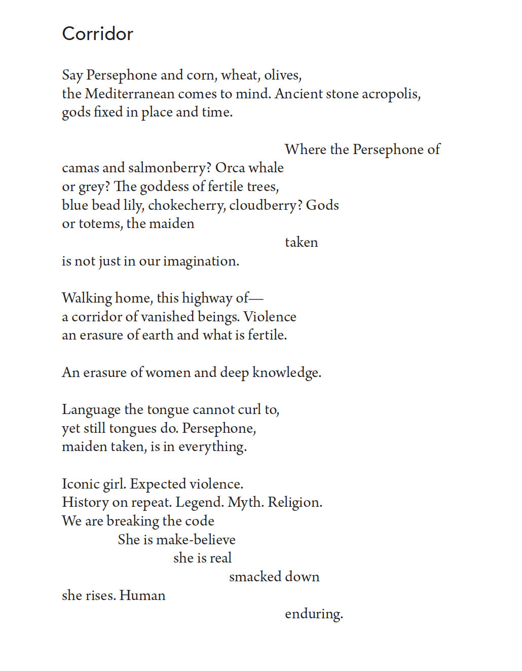 Say Persephone and corn, wheat, olives,
the Mediterranean comes to mind. Ancient stone acropolis,
gods fixed in place and time.

Where the Persephone of

camas and salmonberry? Orca whale
or grey? The goddess of fertile trees,
blue bead lily, chokecherry, cloudberry? Gods
or totems, the maiden
taken
is not just in our imagination.
Walking home, this highway of—
a corridor of vanished beings. Violence
an erasure of earth and what is fertile.
An erasure of women and deep knowledge.
Language the tongue cannot curl to,
yet still tongues do. Persephone,
maiden taken, is in everything.
Iconic girl. Expected violence.
History on repeat. Legend. Myth. Religion.
We are breaking the code
She is make-believe
she is real

smacked down
she rises. Human

enduring.