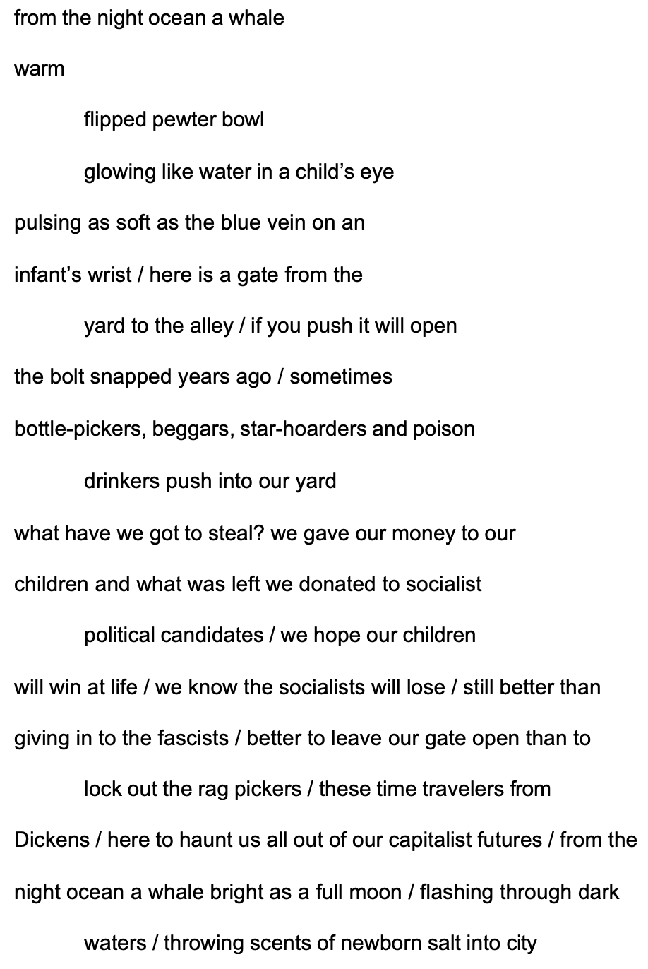 from the night ocean a whale warm
flipped pewter bowl

glowing like water in a child’s eye pulsing as soft as the blue vein on an infant’s wrist / here is a gate from the
yard to the alley / if you push it will open the bolt snapped years ago / sometimes
bottle-pickers, beggars, star-hoarders and poison drinkers push into our yard
what have we got to steal? we gave our money to our children and what was left we donated to socialist
political candidates / we hope our children

will win at life / we know the socialists will lose / still better than giving in to the fascists / better to leave our gate open than to
lock out the rag pickers / these time travelers from

Dickens / here to haunt us all out of our capitalist futures / from the night ocean a whale bright as a full moon / flashing through dark
waters / throwing scents of newborn salt into city
