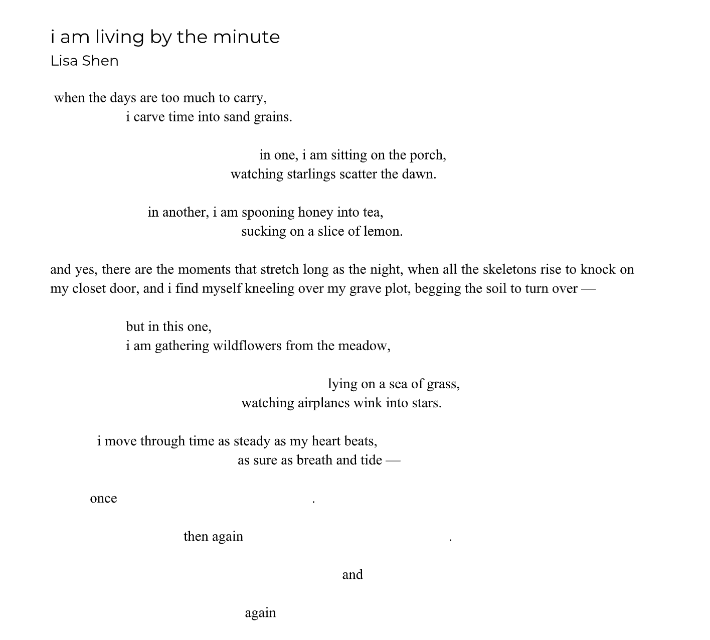 i am living by the minute
Lisa Shen
when the days are too much to carry,
i carve time into sand grains.
in one, i am sitting on the porch,
watching starlings scatter the dawn.
in another, i am spooning honey into tea,
sucking on a slice of lemon.
and yes, there are the moments that stretch long as the night, when all the skeletons rise to knock on
my closet door, and i find myself kneeling over my grave plot, begging the soil to turn over —
but in this one,
i am gathering wildflowers from the meadow,
lying on a sea of grass,
watching airplanes wink into stars.
i move through time as steady as my heart beats,
as sure as breath and tide —
once .
then again .
and
again