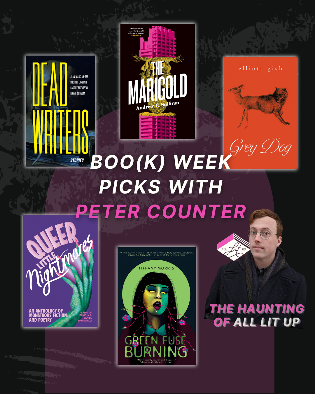 A graphic labelled "Boo(k) Week Picks with Peter Counter" with five book covers: Dead Writers by Jean Marc Ah-Sen, Michael LaPointe, Cassidy McFadzean, Naben Ruthnum; The Marigold by Andrew F. Sullivan; Grey Dog by Elliott Gish, Queer Little Nightmares edited by Daniel Zomparelli and David Ly , and Green Fuse Burning by Tiffany Morris. There is a photo of Peter Counter on the bottom right with text reading "The Haunting of All Lit Up"